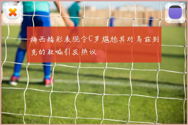 梅西精彩表现令C罗尴尬其对乌兹别克的狂喊引发热议