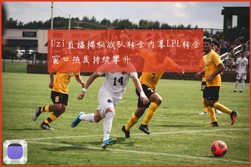 Uzi直播揭秘战队转会内幕LPL转会窗口热度持续攀升