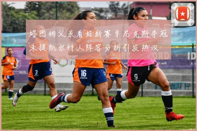 塔图姆父亲看好新赛季尼克斯夺冠未提凯尔特人阵容分析引发热议